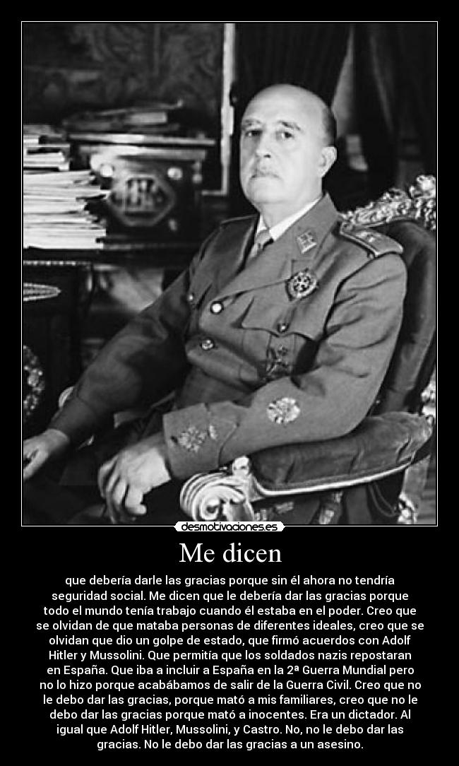 Me dicen - que debería darle las gracias porque sin él ahora no tendría
seguridad social. Me dicen que le debería dar las gracias porque
todo el mundo tenía trabajo cuando él estaba en el poder. Creo que
se olvidan de que mataba personas de diferentes ideales, creo que se
olvidan que dio un golpe de estado, que firmó acuerdos con Adolf
Hitler y Mussolini. Que permitía que los soldados nazis repostaran
en España. Que iba a incluir a España en la 2ª Guerra Mundial pero
no lo hizo porque acabábamos de salir de la Guerra Civil. Creo que no
le debo dar las gracias, porque mató a mis familiares, creo que no le
debo dar las gracias porque mató a inocentes. Era un dictador. Al
igual que Adolf Hitler, Mussolini, y Castro. No, no le debo dar las
gracias. No le debo dar las gracias a un asesino.