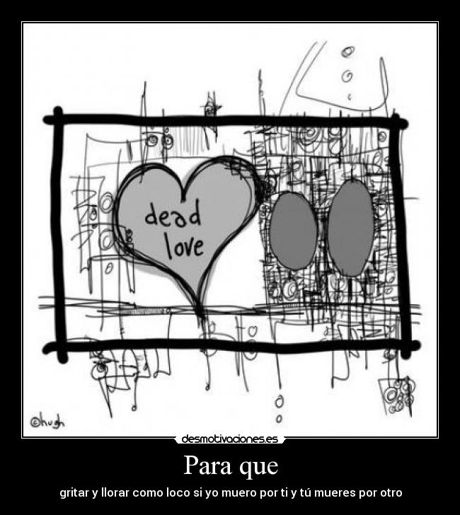Para que - gritar y llorar como loco si yo muero por ti y tú mueres por otro