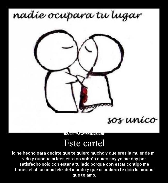 Este cartel - lo he hecho para decirte que te quiero mucho y que eres la mujer de mi
vida y aunque si lees esto no sabrás quien soy yo me doy por
satisfecho solo con estar a tu lado porque con estar contigo me
haces el chico mas feliz del mundo y que si pudiera te diría lo mucho
que te amo.