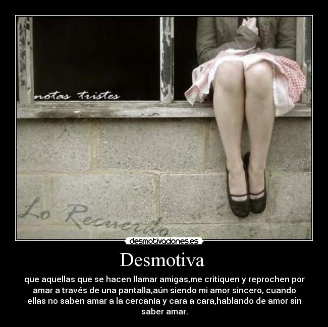 Desmotiva - que aquellas que se hacen llamar amigas,me critiquen y reprochen por
amar a través de una pantalla,aún siendo mi amor sincero, cuando
ellas no saben amar a la cercanía y cara a cara,hablando de amor sin
saber amar.