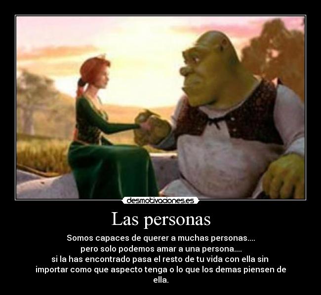 Las personas - Somos capaces de querer a muchas personas....
pero solo podemos amar a una persona....
si la has encontrado pasa el resto de tu vida con ella sin
importar como que aspecto tenga o lo que los demas piensen de
ella.