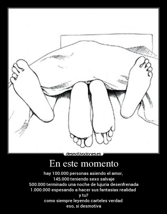 En este momento - hay 100.000 personas asiendo el amor,
145.000 teniendo sexo salvaje
500.000 terminado una noche de lujuria desenfrenada
1.000.000 espesando a hacer sus fantasías realidad
y tu?
como siempre leyendo carteles verdad
eso, si desmotiva