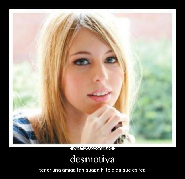 desmotiva - tener una amiga tan guapa hi te diga que es fea