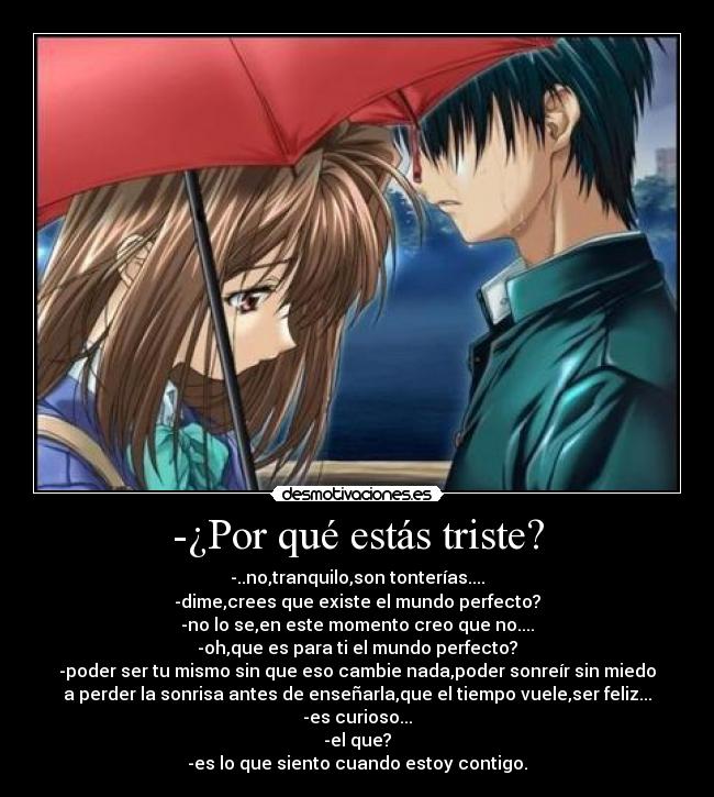 -¿Por qué estás triste? - -..no,tranquilo,son tonterías....
-dime,crees que existe el mundo perfecto?
-no lo se,en este momento creo que no....
-oh,que es para ti el mundo perfecto?
-poder ser tu mismo sin que eso cambie nada,poder sonreír sin miedo
a perder la sonrisa antes de enseñarla,que el tiempo vuele,ser feliz...
-es curioso...
-el que?
-es lo que siento cuando estoy contigo.