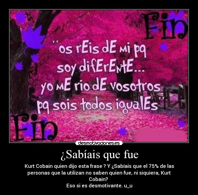 ¿Sabíais que fue - Kurt Cobain quien dijo esta frase ? Y ¿Sabíais que el 75% de las
personas que la utilizan no saben quien fue, ni siquiera, Kurt
Cobain?
Eso si es desmotivante. u_u