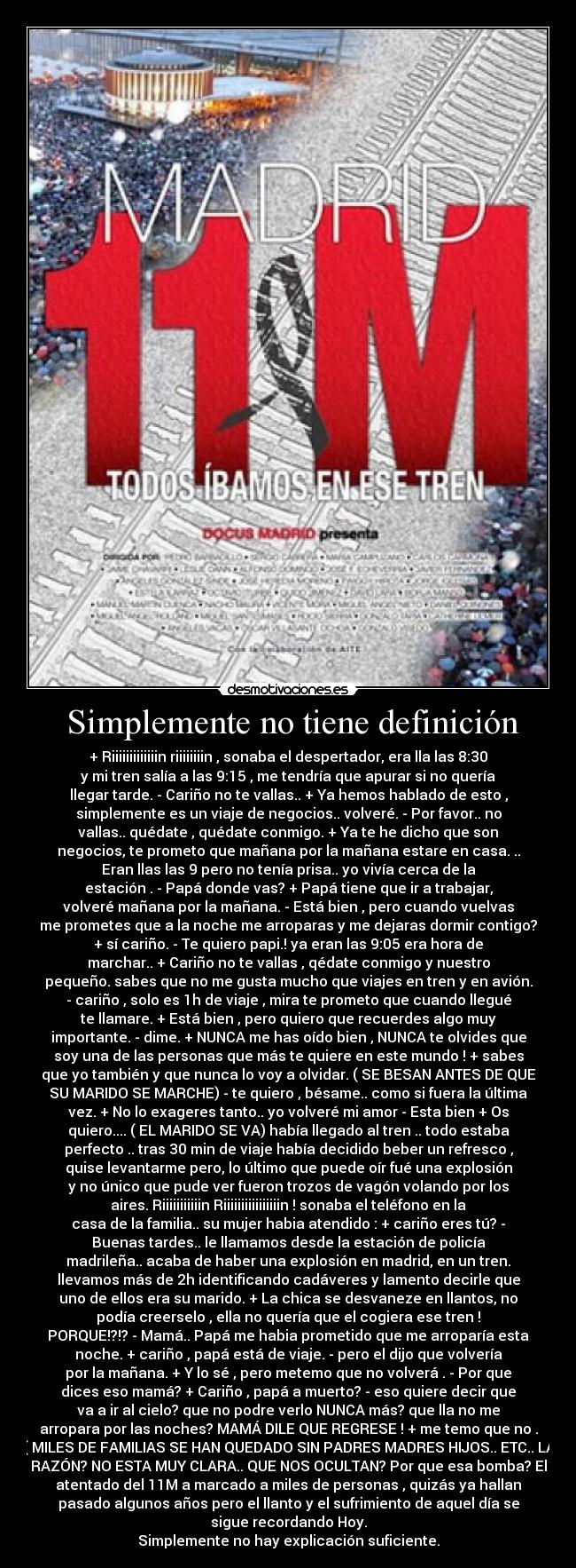  Simplemente no tiene definición - + Riiiiiiiiiiiiin riiiiiiiin , sonaba el despertador, era lla las 8:30
y mi tren salía a las 9:15 , me tendría que apurar si no quería
llegar tarde. - Cariño no te vallas.. + Ya hemos hablado de esto ,
simplemente es un viaje de negocios.. volveré. - Por favor.. no
vallas.. quédate , quédate conmigo. + Ya te he dicho que son
negocios, te prometo que mañana por la mañana estare en casa. ..
Eran llas las 9 pero no tenía prisa.. yo vivía cerca de la
estación . - Papá donde vas? + Papá tiene que ir a trabajar,
volveré mañana por la mañana. - Está bien , pero cuando vuelvas
me prometes que a la noche me arroparas y me dejaras dormir contigo?
+ sí cariño. - Te quiero papi.! ya eran las 9:05 era hora de
marchar.. + Cariño no te vallas , qédate conmigo y nuestro
pequeño. sabes que no me gusta mucho que viajes en tren y en avión.
- cariño , solo es 1h de viaje , mira te prometo que cuando llegué
te llamare. + Está bien , pero quiero que recuerdes algo muy
importante. - dime. + NUNCA me has oído bien , NUNCA te olvides que
soy una de las personas que más te quiere en este mundo ! + sabes
que yo también y que nunca lo voy a olvidar. ( SE BESAN ANTES DE QUE
SU MARIDO SE MARCHE) - te quiero , bésame.. como si fuera la última
vez. + No lo exageres tanto.. yo volveré mi amor - Esta bien + Os
quiero.... ( EL MARIDO SE VA) había llegado al tren .. todo estaba
perfecto .. tras 30 min de viaje había decidido beber un refresco ,
quise levantarme pero, lo último que puede oír fué una explosión
y no único que pude ver fueron trozos de vagón volando por los
aires. Riiiiiiiiiiin Riiiiiiiiiiiiiiiin ! sonaba el teléfono en la
casa de la familia.. su mujer habia atendido : + cariño eres tú? -
Buenas tardes.. le llamamos desde la estación de policía
madrileña.. acaba de haber una explosión en madrid, en un tren.
llevamos más de 2h identificando cadáveres y lamento decirle que
uno de ellos era su marido. + La chica se desvaneze en llantos, no
podía creerselo , ella no quería que el cogiera ese tren !
PORQUE!?!? - Mamá.. Papá me habia prometido que me arroparía esta
noche. + cariño , papá está de viaje. - pero el dijo que volvería
por la mañana. + Y lo sé , pero metemo que no volverá . - Por que
dices eso mamá? + Cariño , papá a muerto? - eso quiere decir que
va a ir al cielo? que no podre verlo NUNCA más? que lla no me
arropara por las noches? MAMÁ DILE QUE REGRESE ! + me temo que no .
( MILES DE FAMILIAS SE HAN QUEDADO SIN PADRES MADRES HIJOS.. ETC.. LA
RAZÓN? NO ESTA MUY CLARA.. QUE NOS OCULTAN? Por que esa bomba? El
atentado del 11M a marcado a miles de personas , quizás ya hallan
pasado algunos años pero el llanto y el sufrimiento de aquel día se
sigue recordando Hoy.
Simplemente no hay explicación suficiente.