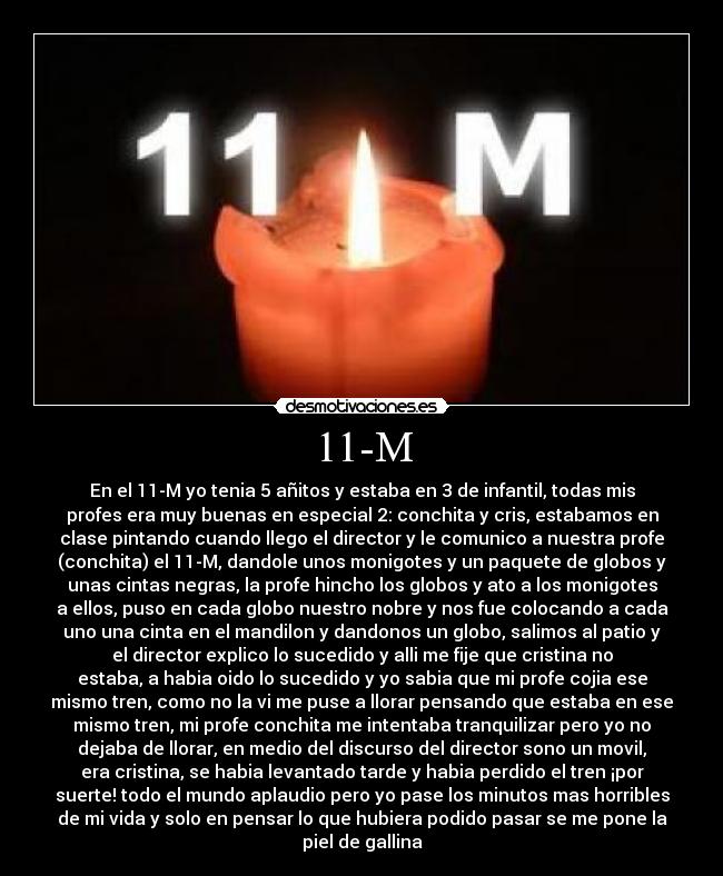 11-M - En el 11-M yo tenia 5 añitos y estaba en 3 de infantil, todas mis
profes era muy buenas en especial 2: conchita y cris, estabamos en
clase pintando cuando llego el director y le comunico a nuestra profe
(conchita) el 11-M, dandole unos monigotes y un paquete de globos y
unas cintas negras, la profe hincho los globos y ato a los monigotes
a ellos, puso en cada globo nuestro nobre y nos fue colocando a cada
uno una cinta en el mandilon y dandonos un globo, salimos al patio y
el director explico lo sucedido y alli me fije que cristina no
estaba, a habia oido lo sucedido y yo sabia que mi profe cojia ese
mismo tren, como no la vi me puse a llorar pensando que estaba en ese
mismo tren, mi profe conchita me intentaba tranquilizar pero yo no
dejaba de llorar, en medio del discurso del director sono un movil,
era cristina, se habia levantado tarde y habia perdido el tren ¡por
suerte! todo el mundo aplaudio pero yo pase los minutos mas horribles
de mi vida y solo en pensar lo que hubiera podido pasar se me pone la
piel de gallina