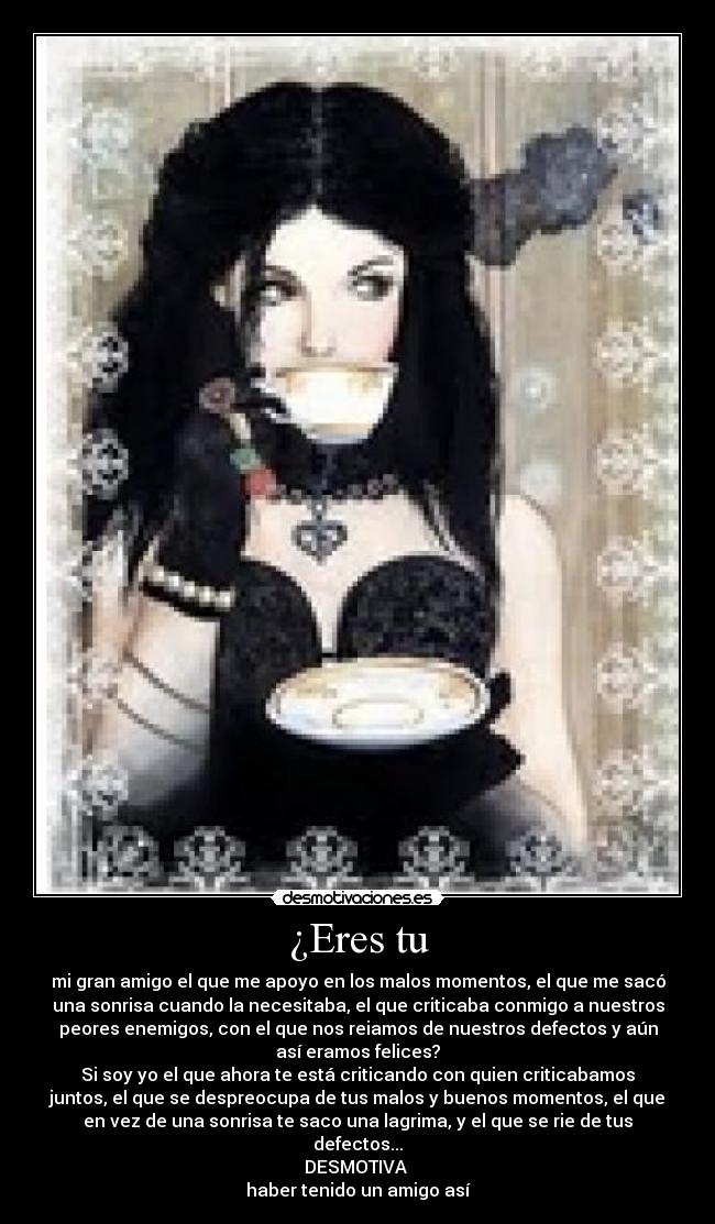 ¿Eres tu - mi gran amigo el que me apoyo en los malos momentos, el que me sacó
una sonrisa cuando la necesitaba, el que criticaba conmigo a nuestros
peores enemigos, con el que nos reiamos de nuestros defectos y aún
así eramos felices?
Si soy yo el que ahora te está criticando con quien criticabamos
juntos, el que se despreocupa de tus malos y buenos momentos, el que
en vez de una sonrisa te saco una lagrima, y el que se rie de tus
defectos...
DESMOTIVA
haber tenido un amigo así