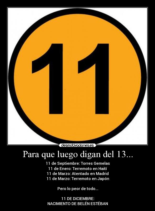 Para que luego digan del 13... - 11 de Septiembre: Torres Gemelas
11 de Enero: Terremoto en Haití
11 de Marzo: Atentado en Madrid
11 de Marzo: Terremoto en Japón
Pero lo peor de todo...
11 DE DICIEMBRE:
NACIMIENTO DE BELÉN ESTÉBAN