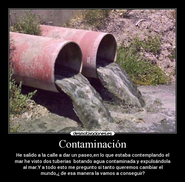 Contaminación - He salido a la calle a dar un paseo,en lo que estaba contemplando el
mar he visto dos tuberías botando agua contaminada y expulsándola
al mar.Y a todo esto me pregunto si tanto queremos cambiar el
mundo,¿ de esa manera la vamos a conseguir?