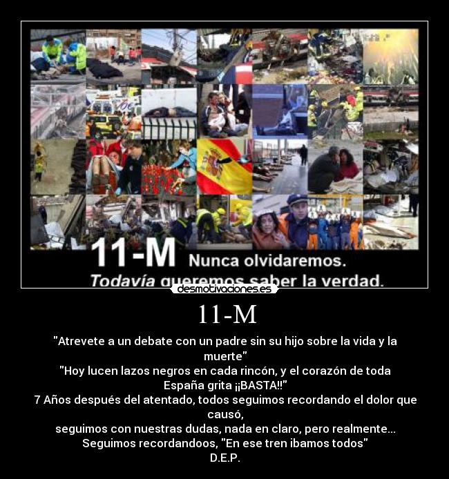 11-M - Atrevete a un debate con un padre﻿ sin su hijo sobre la vida y la
muerte
Hoy lucen lazos negros en cada rincón, y﻿ el corazón de toda
España grita ¡¡BASTA!!
7 Años después del atentado, todos seguimos recordando el dolor que
causó,
seguimos con nuestras dudas, nada en claro, pero realmente...
Seguimos recordandoos, En ese tren ibamos todos
D.E.P.