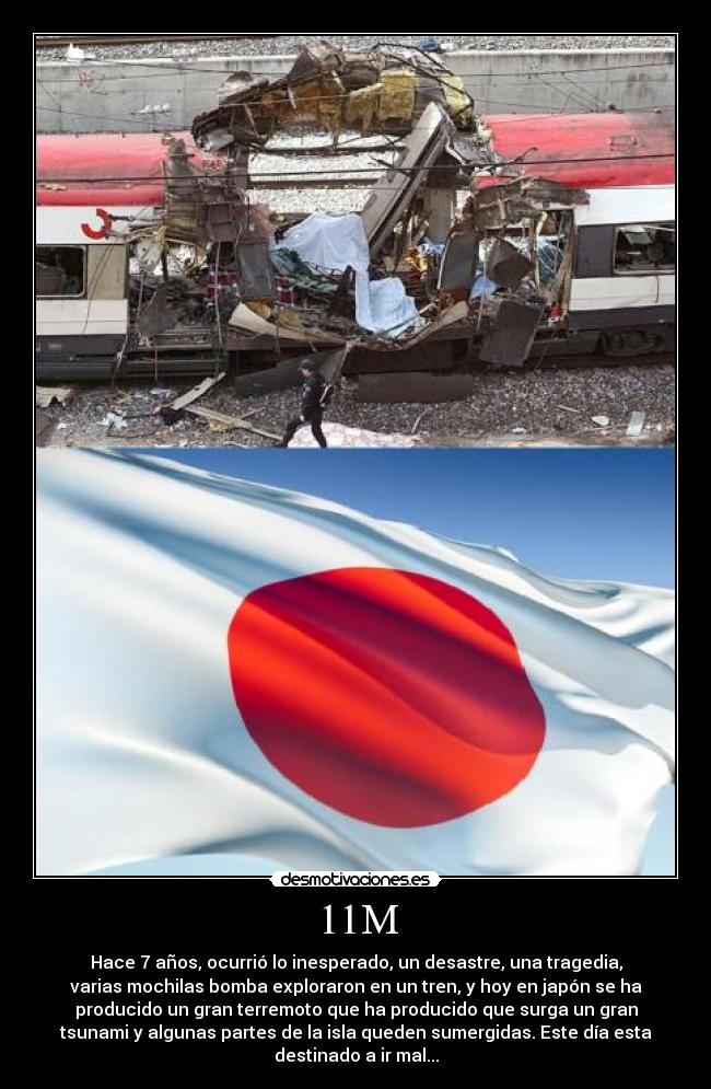 11M - Hace 7 años, ocurrió lo inesperado, un desastre, una tragedia,
varias mochilas bomba exploraron en un tren, y hoy en japón se ha
producido un gran terremoto que ha producido que surga un gran
tsunami y algunas partes de la isla queden sumergidas. Este día esta
destinado a ir mal...