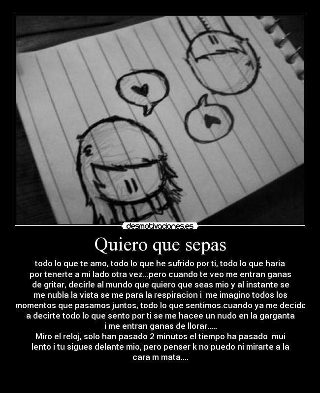 Quiero que sepas - todo lo que te amo, todo lo que he sufrido por ti, todo lo que haria
por tenerte a mi lado otra vez...pero cuando te veo me entran ganas
de gritar, decirle al mundo que quiero que seas mio y al instante se
me nubla la vista se me para la respiracion i me imagino todos los
momentos que pasamos juntos, todo lo que sentimos.cuando ya me decido
a decirte todo lo que sento por ti se me hacee un nudo en la garganta
i me entran ganas de llorar.....
Miro el reloj, solo han pasado 2 minutos el tiempo ha pasado mui
lento i tu sigues delante mio, pero penser k no puedo ni mirarte a la
cara m mata....
