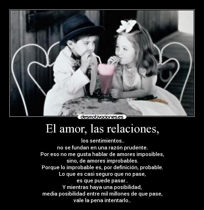 El amor, las relaciones, - los sentimientos..
no se fundan en una razón prudente.
Por eso no me gusta hablar de amores imposibles,
sino, de amores improbables.
Porque lo improbable es, por definición, probable.
Lo que es casi seguro que no pase,
es que puede pasar..
Y mientras haya una posibilidad,
media posibilidad entre mil millones de que pase,
vale la pena intentarlo..
