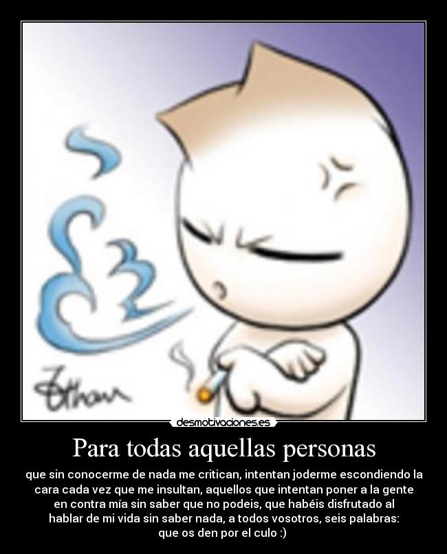 Para todas aquellas personas - que sin conocerme de nada me critican, intentan joderme escondiendo la
cara cada vez que me insultan, aquellos que intentan poner a la gente
en contra mía sin saber que no podeis, que habéis disfrutado al
hablar de mi vida sin saber nada, a todos vosotros, seis palabras:
que os den por el culo :)