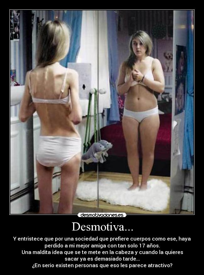 Desmotiva... - Y entristece que por una sociedad que prefiere cuerpos como ese, haya
perdido a mi mejor amiga con tan solo 17 años.
Una maldita idea que se te mete en la cabeza y cuando la quieres
sacar ya es demasiado tarde...
¿En serio existen personas que eso les parece atractivo?