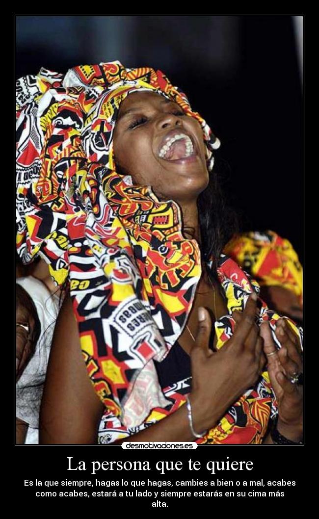 La persona que te quiere - Es la que siempre, hagas lo que hagas, cambies a bien o a mal, acabes
como acabes, estará a tu lado y siempre estarás en su cima más
alta.