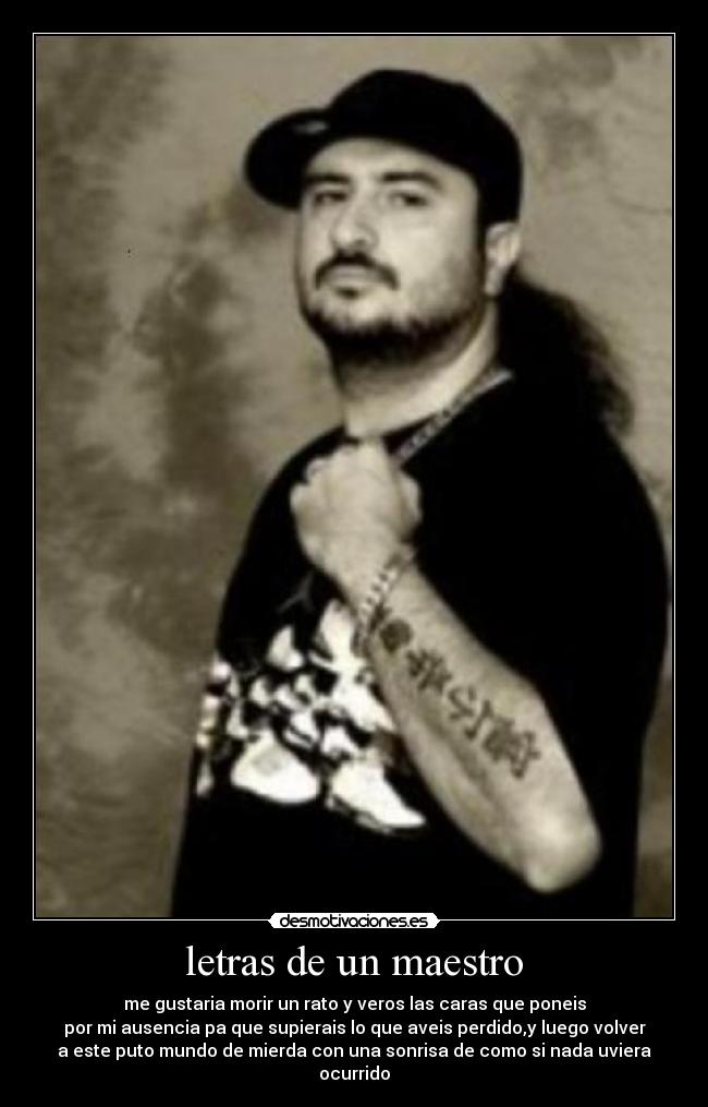 letras de un maestro - me gustaria morir un rato y veros las caras que poneis
por mi ausencia pa que supierais lo que aveis perdido,y luego volver
a este puto mundo de mierda con una sonrisa de como si nada uviera
ocurrido