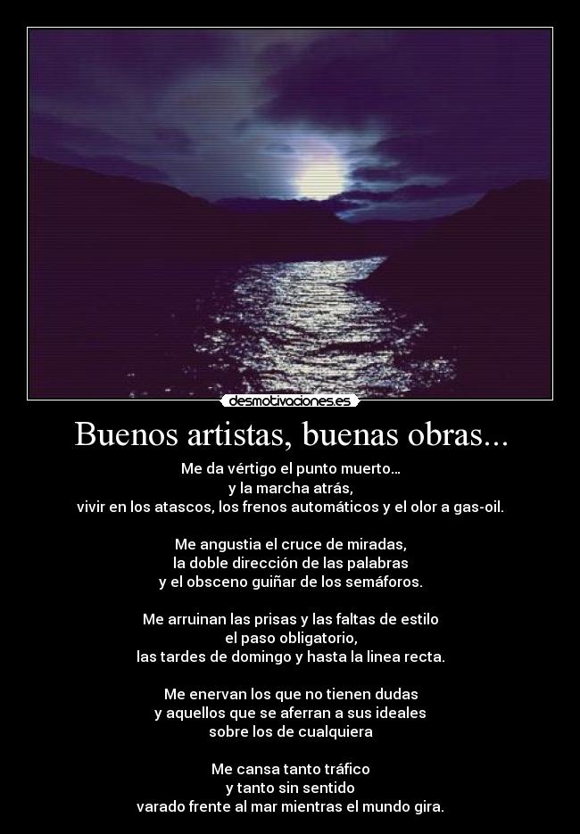 Buenos artistas, buenas obras... - Me da vértigo el punto muerto…
y la marcha atrás,
vivir en los atascos, los frenos automáticos y el olor a gas-oil.
Me angustia el cruce de miradas,
la doble dirección de las palabras
y el obsceno guiñar de los semáforos.
Me arruinan las prisas y las faltas de estilo
el paso obligatorio,
las tardes de domingo y hasta la linea recta.
Me enervan los que no tienen dudas
y aquellos que se aferran a sus ideales
sobre los de cualquiera
Me cansa tanto tráfico
y tanto sin sentido
varado frente al mar mientras el mundo gira.