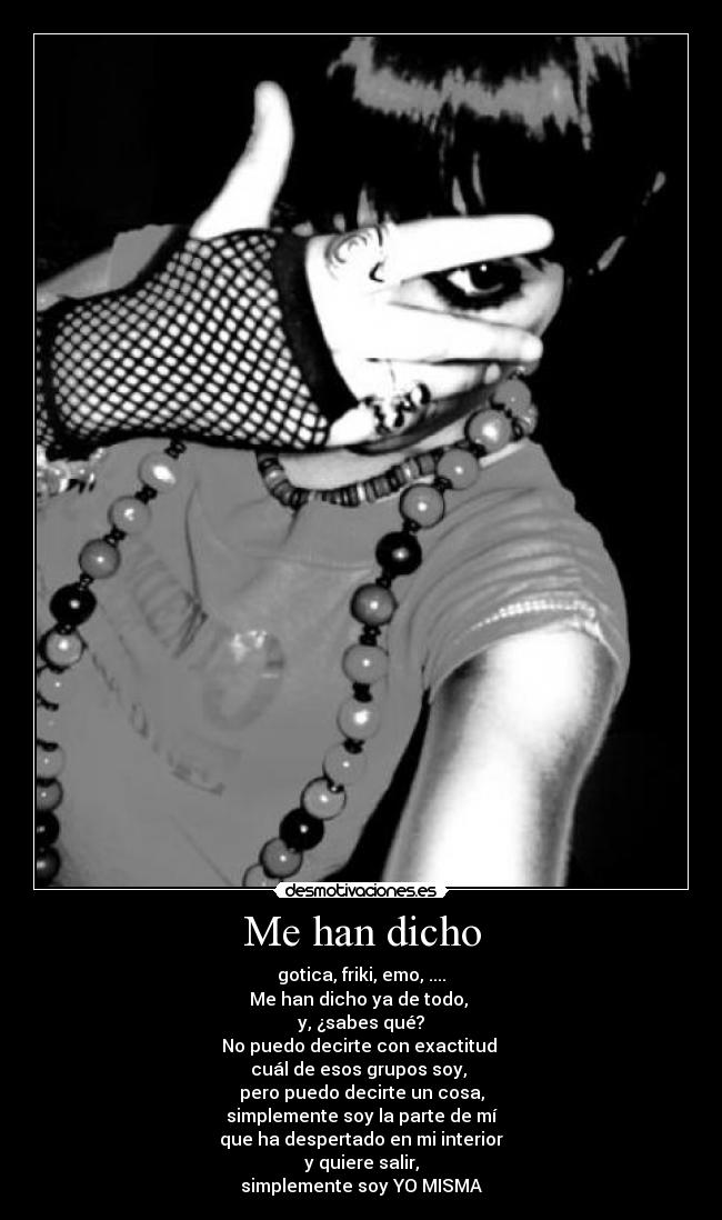 Me han dicho - gotica, friki, emo, ....
Me han dicho ya de todo,
y, ¿sabes qué?
No puedo decirte con exactitud
cuál de esos grupos soy,
pero puedo decirte un cosa,
simplemente soy la parte de mí
que ha despertado en mi interior
y quiere salir,
simplemente soy YO MISMA