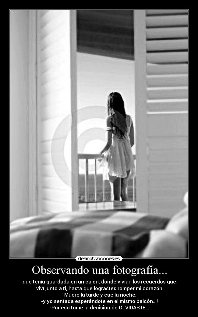 Observando una fotografía... - que tenía guardada en un cajón, donde vivían los recuerdos que
viví junto a ti, hasta que lograstes romper mi corazón
-Muere la tarde y cae la noche,
-y yo sentada esperándote en el mismo balcón...!
-Por eso tome la decisión de OLVIDARTE...