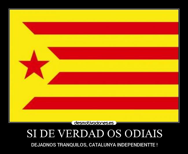 SI DE VERDAD OS ODIAIS - DEJADNOS TRANQUILOS, CATALUNYA INDEPENDIENTTE !