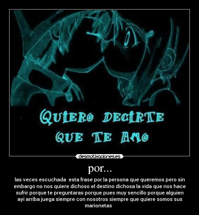 por... - las veces escuchada  esta frase por la persona que queremos pero sin
embargo no nos quiere dichoso el destino dichosa la vida que nos hace
sufrir porque te preguntaras porque pues muy sencillo porque alguien
ayi arriba juega siempre con nosotros siempre que quiere somos sus
marionetas  