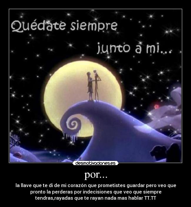 por... - la llave que te di de mi corazón que prometistes guardar pero veo que
pronto la perderas por indecisiones que veo que siempre
tendras,rayadas que te rayan nada mas hablar TT.TT