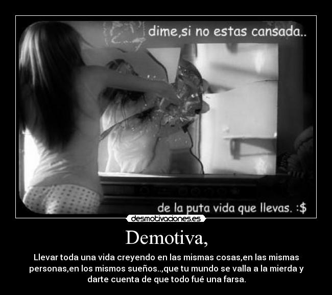 Demotiva, - Llevar toda una vida creyendo en las mismas cosas,en las mismas
personas,en los mismos sueños..,que tu mundo se valla a la mierda y
darte cuenta de que todo fué una farsa.