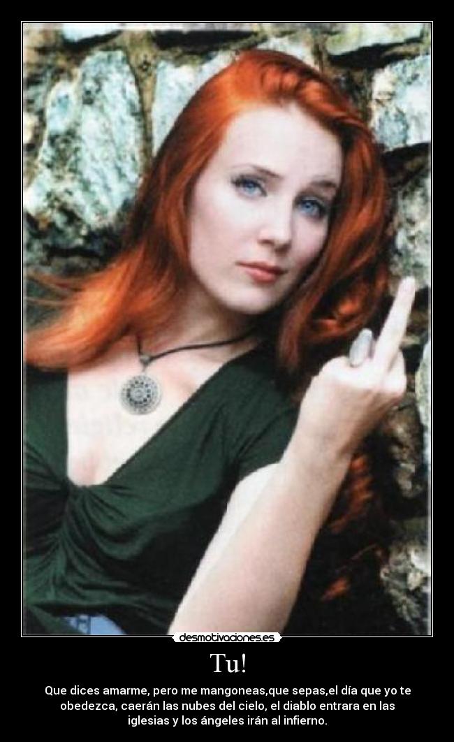 Tu! - Que dices amarme, pero me mangoneas,que sepas,el día que yo te
obedezca, caerán las nubes del cielo, el diablo entrara en las
iglesias y los ángeles irán al infierno.