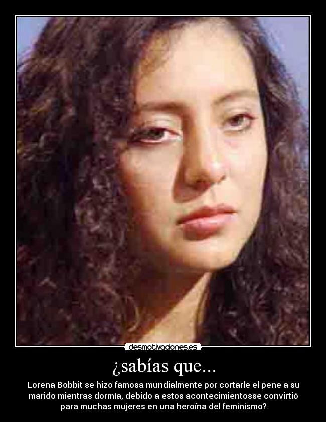 ¿sabías que... - Lorena Bobbit se hizo famosa mundialmente por cortarle el pene a su
marido mientras dormía, debido a estos acontecimientosse convirtió
para muchas mujeres en una heroína del feminismo?