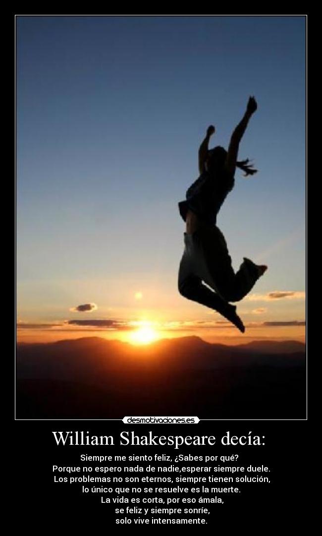 William Shakespeare decía: - Siempre me siento feliz, ¿Sabes por qué?
Porque no espero nada de nadie,esperar siempre duele.
Los problemas no son eternos, siempre tienen solución,
lo único que no se resuelve es la muerte.
La vida es corta, por eso ámala,
se feliz y siempre sonríe,
solo vive intensamente.