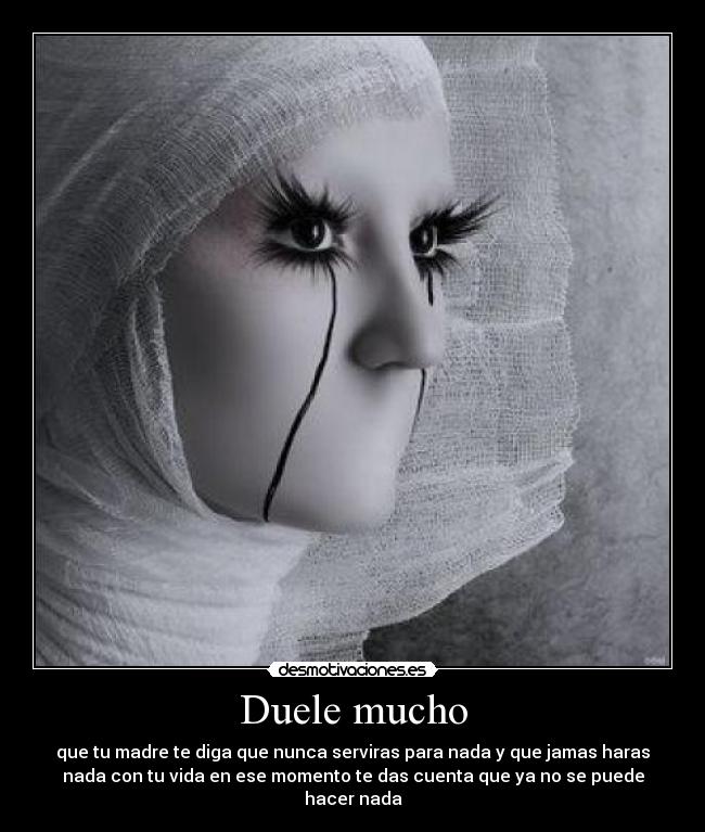 Duele mucho - que tu madre te diga que nunca serviras para nada y que jamas haras
nada con tu vida en ese momento te das cuenta que ya no se puede
hacer nada