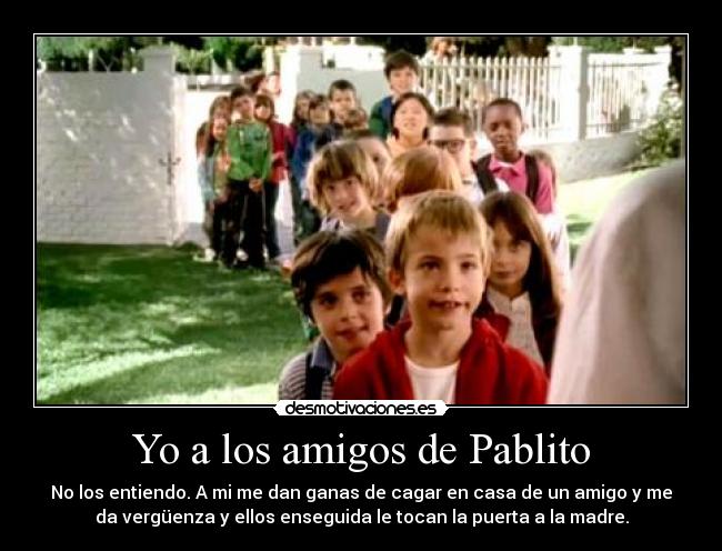 Yo a los amigos de Pablito - No los entiendo. A mi me dan ganas de cagar en casa de un amigo y me
da vergüenza y ellos enseguida le tocan la puerta a la madre.