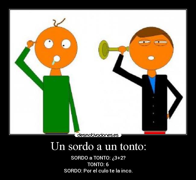 Un sordo a un tonto: - SORDO a TONTO: ¿3+2?
TONTO: 6
SORDO: Por el culo te la inco.