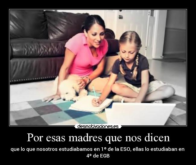 Por esas madres que nos dicen - que lo que nosotros estudiabamos en 1º de la ESO, ellas lo estudiaban en
4º de EGB