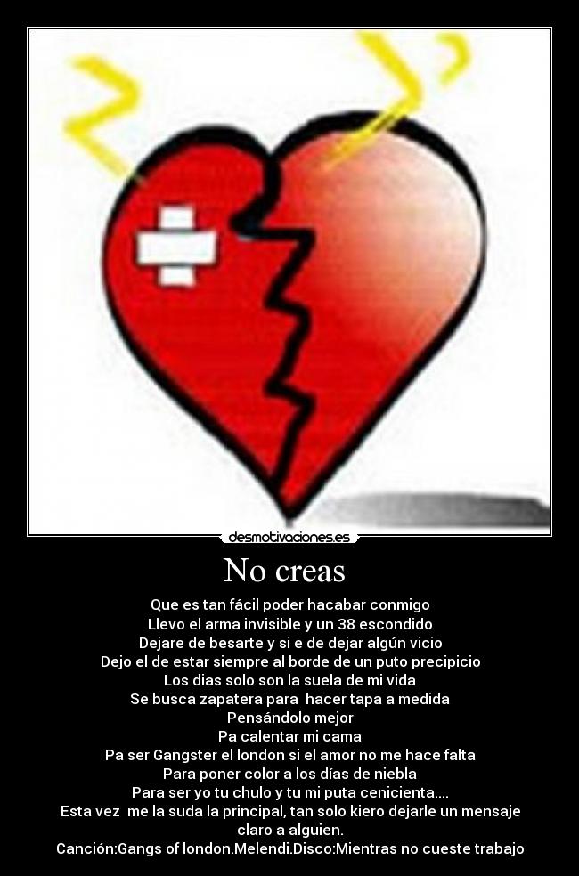 No creas - Que es tan fácil poder hacabar conmigo
Llevo el arma invisible y un 38 escondido
Dejare de besarte y si e de dejar algún vicio
Dejo el de estar siempre al borde de un puto precipicio
Los dias solo son la suela de mi vida
Se busca zapatera para hacer tapa a medida
Pensándolo mejor
Pa calentar mi cama
Pa ser Gangster el london si el amor no me hace falta
Para poner color a los días de niebla
Para ser yo tu chulo y tu mi puta cenicienta....
Esta vez me la suda la principal, tan solo kiero dejarle un mensaje claro a alguien.
Canción:Gangs of london.Melendi.Disco:Mientras no cueste trabajo