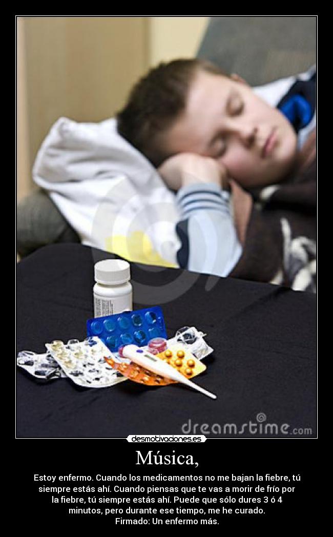 Música, - Estoy enfermo. Cuando los medicamentos no me bajan la fiebre, tú
siempre estás ahí. Cuando piensas que te vas a morir de frío por
la fiebre, tú siempre estás ahí. Puede que sólo dures 3 ó 4
minutos, pero durante ese tiempo, me he curado.
Firmado: Un enfermo más.