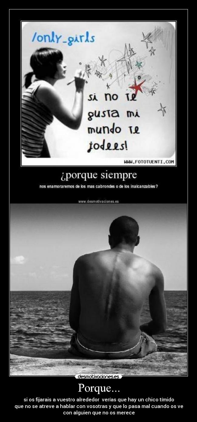 Porque... - si os fijarais a vuestro alrededor verías que hay un chico tímido
que no se atreve a hablar con vosotras y que lo pasa mal cuando os ve
con alguien que no os merece