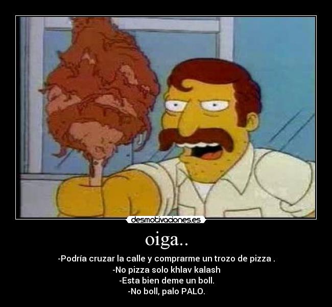 oiga.. - -Podría cruzar la calle y comprarme un trozo de pizza .
-No pizza solo khlav kalash
-Esta bien deme un boll.
-No boll, palo PALO.