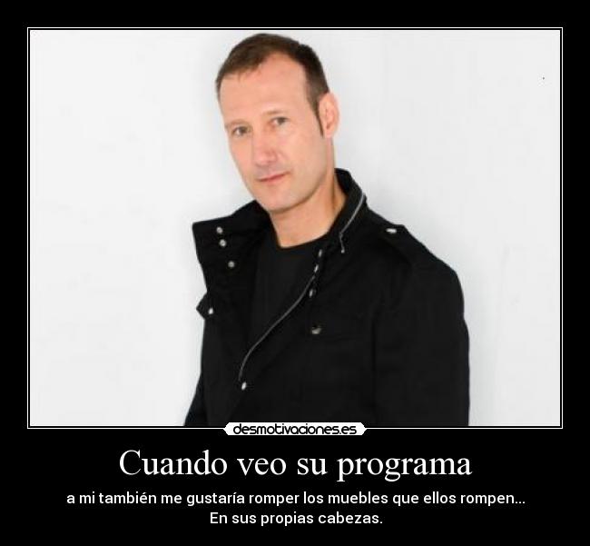 Cuando veo su programa - a mi también me gustaría romper los muebles que ellos rompen...
En sus propias cabezas.