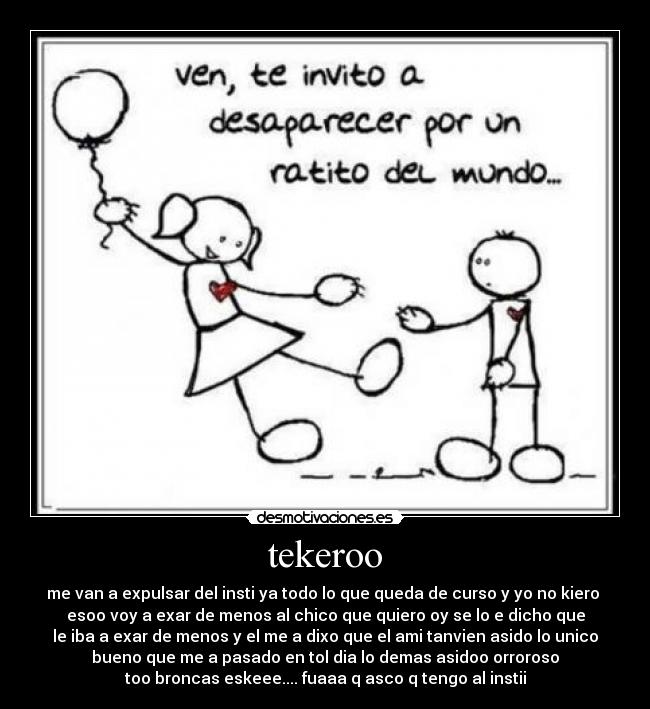 tekeroo - me van a expulsar del insti ya todo lo que queda de curso y yo no kiero
esoo voy a exar de menos al chico que quiero oy se lo e dicho que
le iba a exar de menos y el me a dixo que el ami tanvien asido lo unico
bueno que me a pasado en tol dia lo demas asidoo orroroso
too broncas eskeee.... fuaaa q asco q tengo al instii