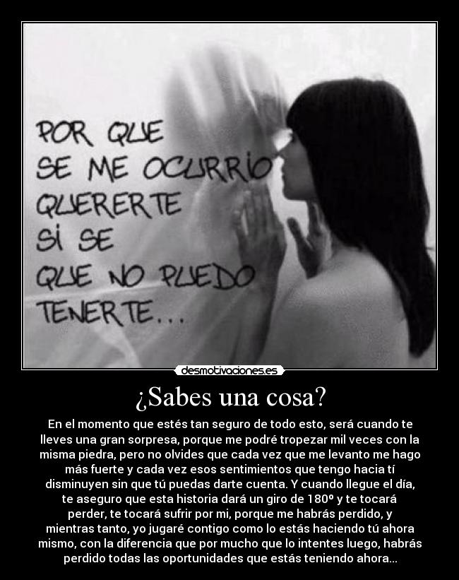 ¿Sabes una cosa? - En el momento que estés tan seguro de todo esto, será cuando te
lleves una gran sorpresa, porque me podré tropezar mil veces con la
misma piedra, pero no olvides que cada vez que me levanto me hago
más fuerte y cada vez esos sentimientos que tengo hacia tí
disminuyen sin que tú puedas darte cuenta. Y cuando llegue el día,
te aseguro que esta historia dará un giro de 180º y te tocará
perder, te tocará sufrir por mi, porque me habrás perdido, y
mientras tanto, yo jugaré contigo como lo estás haciendo tú ahora
mismo, con la diferencia que por mucho que lo intentes luego, habrás
perdido todas las oportunidades que estás teniendo ahora...