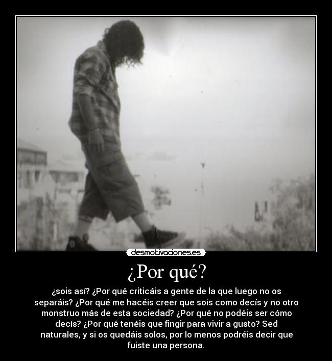 ¿Por qué? - ¿sois así? ¿Por qué criticáis a gente de la que luego no os
separáis? ¿Por qué me hacéis creer que sois como decís y no otro
monstruo más de esta sociedad? ¿Por qué no podéis ser cómo
decís? ¿Por qué tenéis que fingir para vivir a gusto? Sed
naturales, y si os quedáis solos, por lo menos podréis decir que
fuiste una persona.