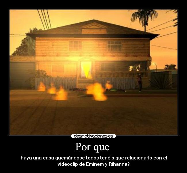 Por que  - haya una casa quemándose todos tenéis que relacionarlo con el
videoclip de Eminem y Rihanna?
