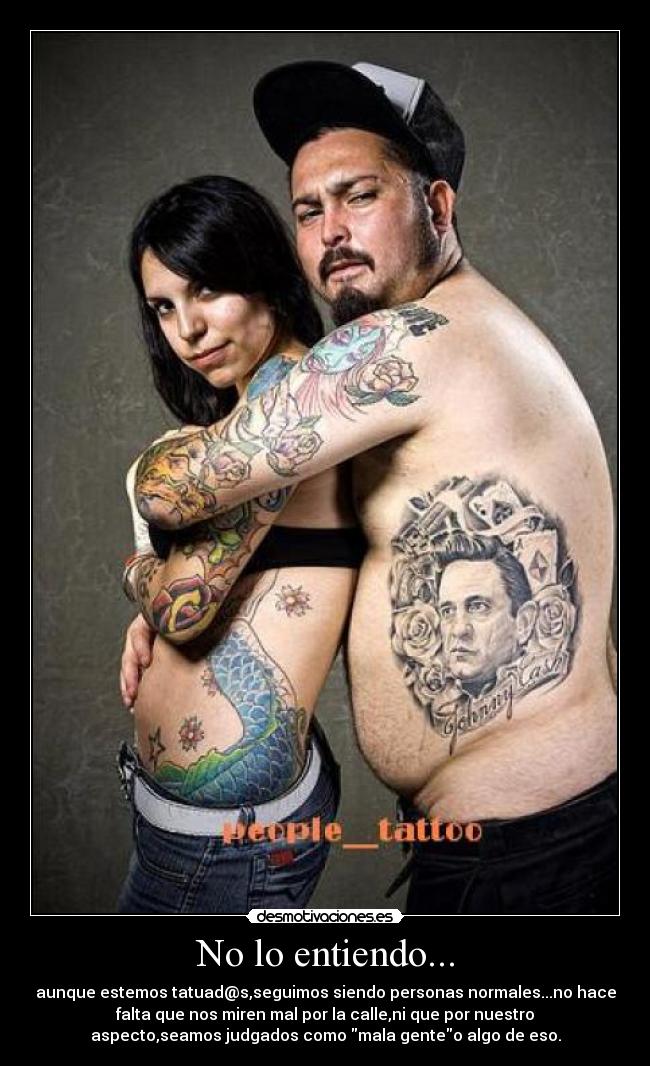 No lo entiendo... - aunque estemos tatuad@s,seguimos siendo personas normales...no hace
falta que nos miren mal por la calle,ni que por nuestro
aspecto,seamos judgados como mala genteo algo de eso.