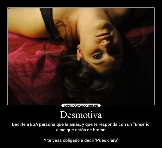 Desmotiva - Decirle a ESA persona que la amas, y que te responda con un Enserio,
dime que estás de broma

Y te veas obligado a decir Pues claro