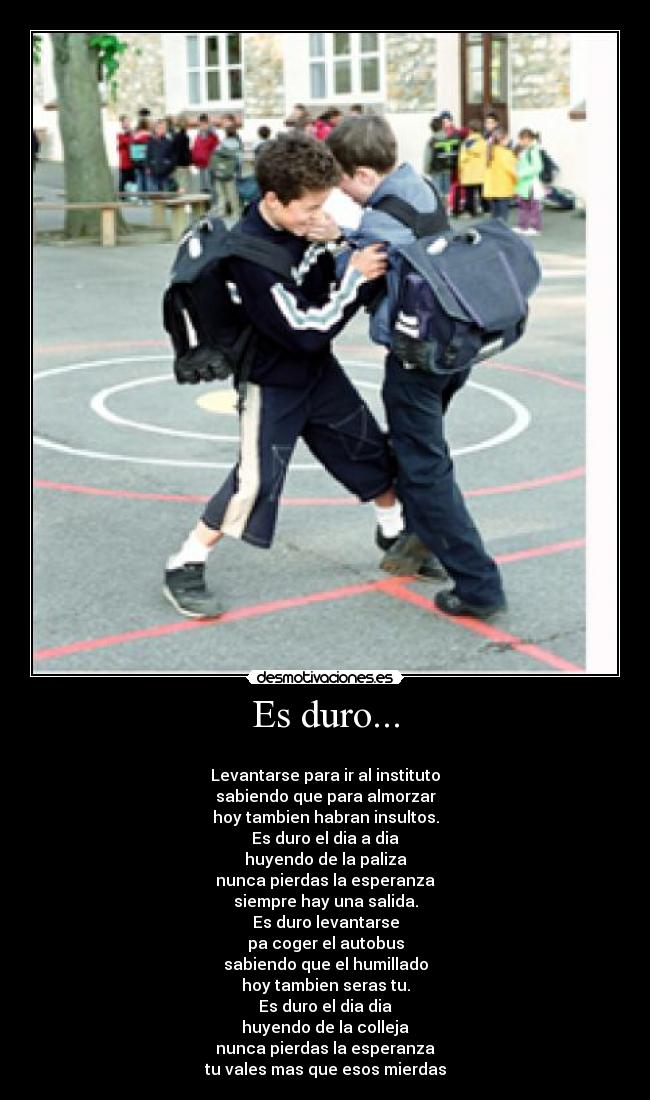 Es duro... - 
Levantarse para ir al instituto
sabiendo que para almorzar
hoy tambien habran insultos.
Es duro el dia a dia
huyendo de la paliza
nunca pierdas la esperanza
siempre hay una salida.
Es duro levantarse
pa coger el autobus
sabiendo que el humillado
hoy tambien seras tu.
Es duro el dia dia
huyendo de la colleja
nunca pierdas la esperanza
tu vales mas que esos mierdas