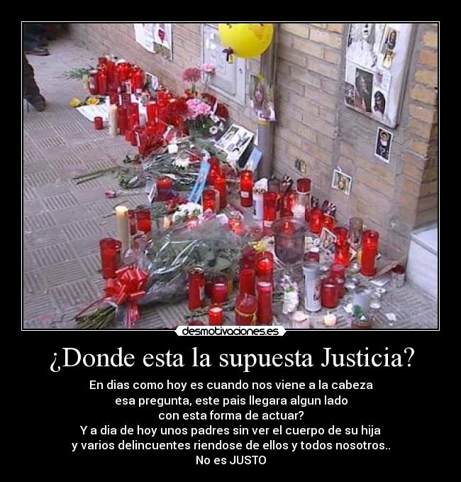 ¿Donde esta la supuesta Justicia? - En dias como hoy es cuando nos viene a la cabeza
esa pregunta, este pais llegara algun lado
con esta forma de actuar?
Y a dia de hoy unos padres sin ver el cuerpo de su hija
y varios delincuentes riendose de ellos y todos nosotros..
No es JUSTO