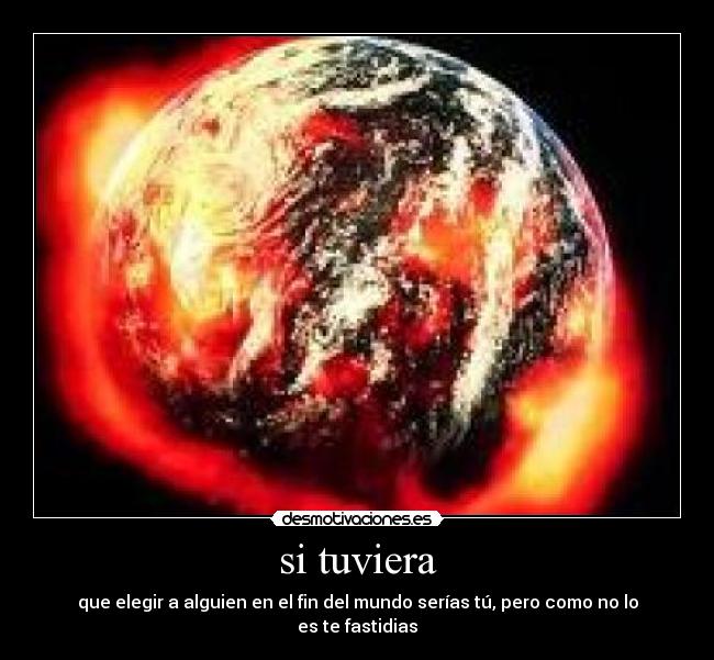 si tuviera - que elegir a alguien en el fin del mundo serías tú, pero como no lo es te fastidias